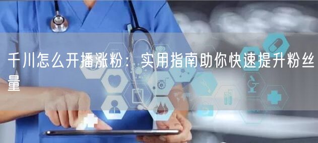 千川怎么开播涨粉：实用指南助你快速提升粉丝量