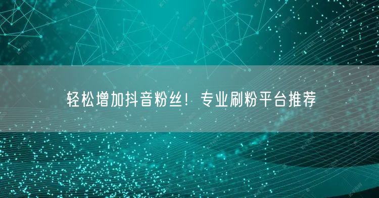 轻松增加抖音粉丝！专业刷粉平台推荐