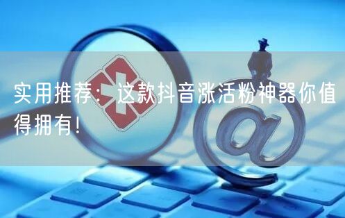 实用推荐：这款抖音涨活粉神器你值得拥有！