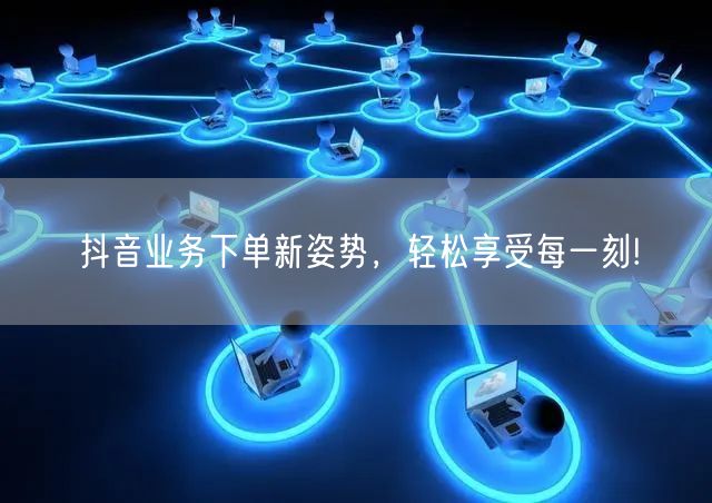 抖音业务下单新姿势，轻松享受每一刻!