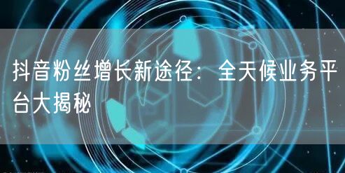 抖音粉丝增长新途径：全天候业务平台大揭秘