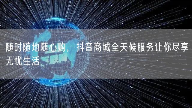 随时随地随心购，抖音商城全天候服务让你尽享无忧生活