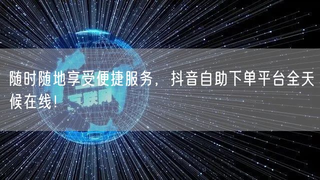 随时随地享受便捷服务，抖音自助下单平台全天候在线！