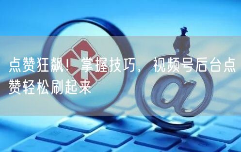 点赞狂飙！掌握技巧，视频号后台点赞轻松刷起来