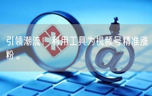 引领潮流！利用工具为视频号精准涨粉。