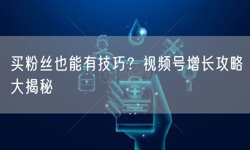 买粉丝也能有技巧？视频号增长攻略大揭秘