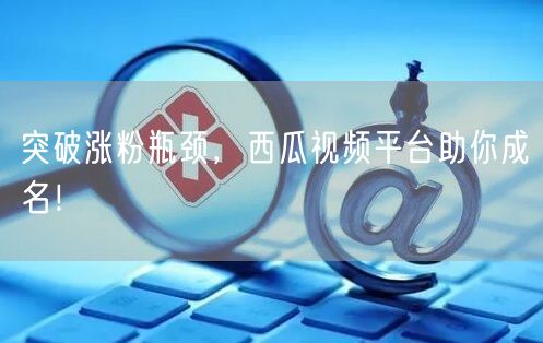 突破涨粉瓶颈，西瓜视频平台助你成名！