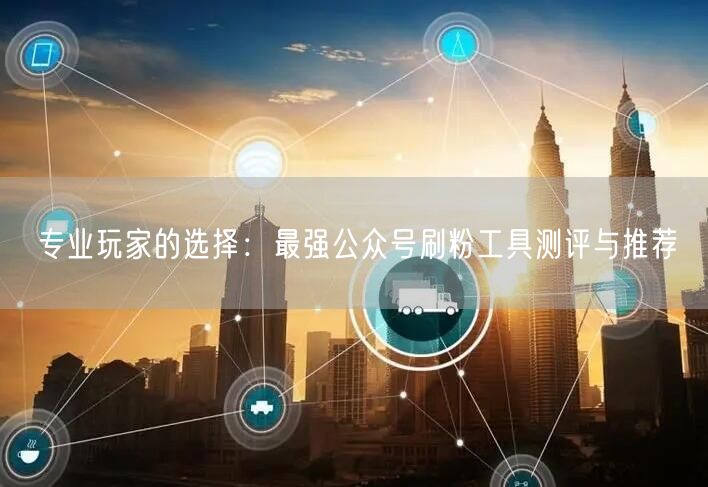 专业玩家的选择：最强公众号刷粉工具测评与推荐