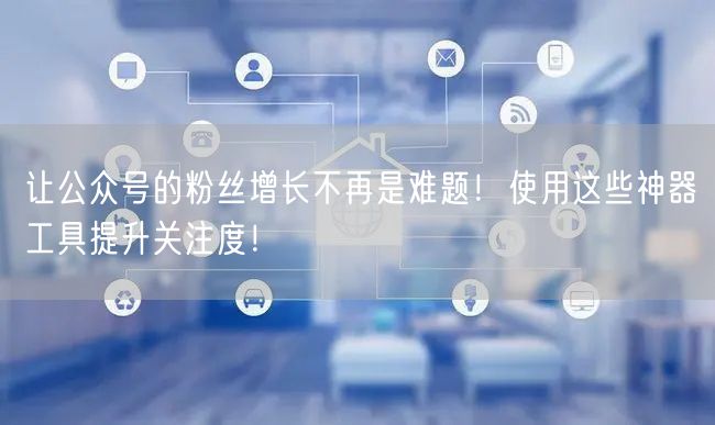 让公众号的粉丝增长不再是难题！使用这些神