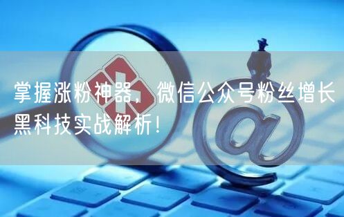 掌握涨粉神器，微信公众号粉丝增长黑科技实战解析！