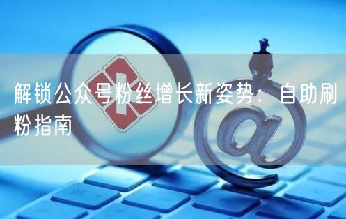 解锁公众号粉丝增长新姿势：自助刷粉指南