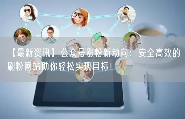 【最新资讯】公众号涨粉新动向：安全高效的刷粉网站助你轻松实现目标！
