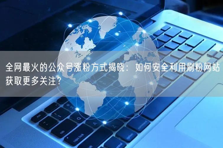全网最火的公众号涨粉方式揭晓：如何安全利用刷粉网站获取更多关注？
