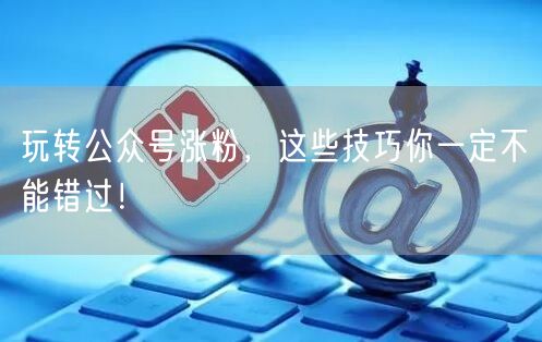 玩转公众号涨粉，这些技巧你一定不能错过！